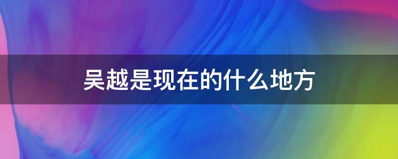 吴越是现在的什么地方 吴越分别是现在的哪里