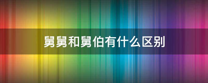 舅舅和舅伯有什么区别（舅舅和舅爸区别）