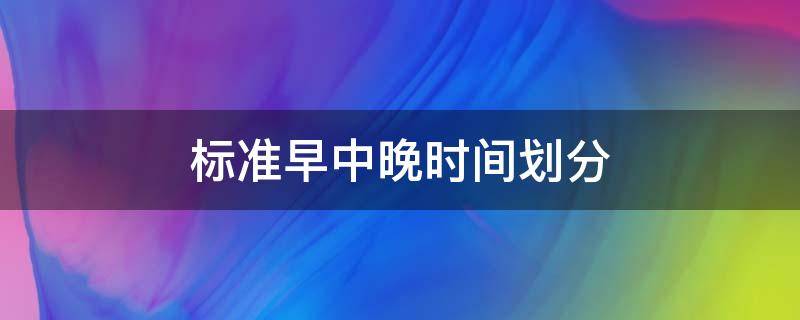 标准早中晚时间划分（标准早中晚时间划分表）