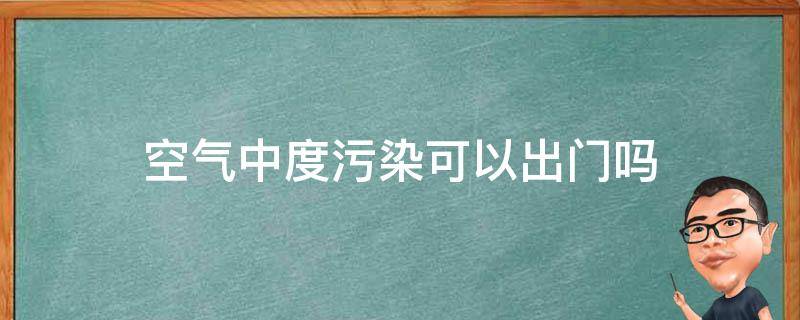 空气中度污染可以出门吗 空气轻度污染能出门吗