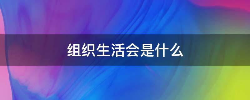 组织生活会是什么 专题组织生活会是什么