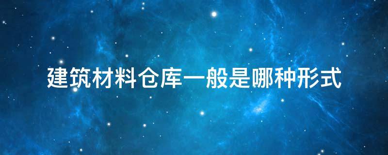 建筑材料仓库一般是哪种形式 仓库用什么材料建