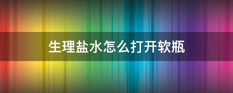 生理盐水怎么打开软瓶（生理盐水怎么打开软瓶图解）