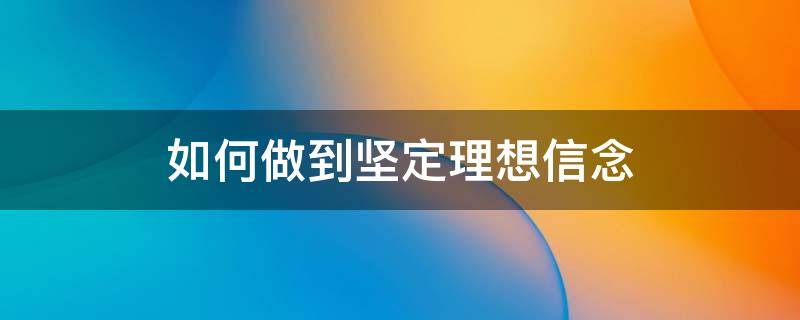 如何做到坚定理想信念 如何做到坚定理想信念,端正入党动机