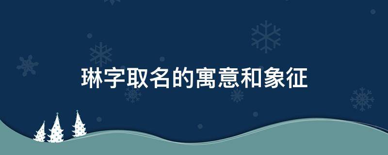 琳字取名的寓意和象征（琳字取名的寓意和含义）