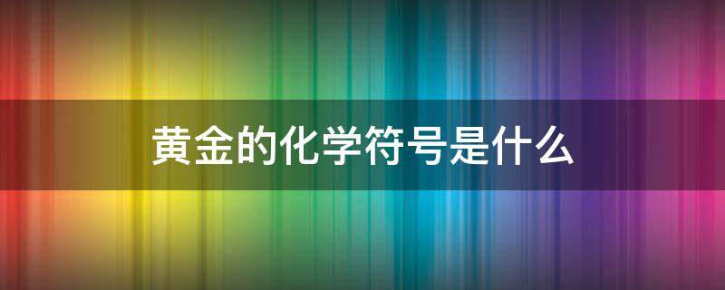 黄金的化学符号是什么 黄金的化学符号是什么?最高含量印记是什么?