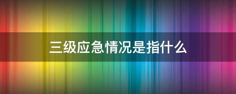 三级应急情况是指什么（三级应急和二级应急的区别）