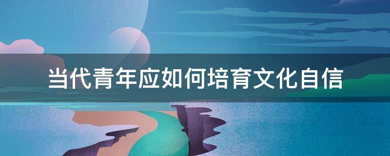 当代青年应如何培育文化自信 当代青年应如何培育文化自信1500字