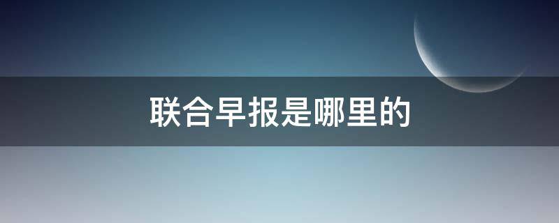 联合早报是哪里的（联合早报是什么）