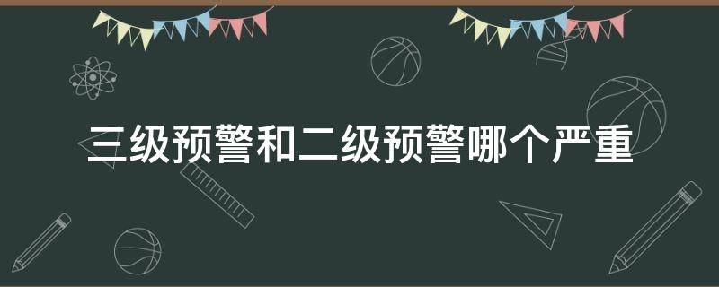 三级预警和二级预警哪个严重（二级预警和三级预警哪个厉害）