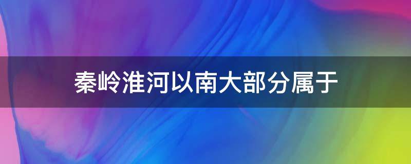 秦岭淮河以南大部分属于 秦岭淮河以南大部分属于什么带