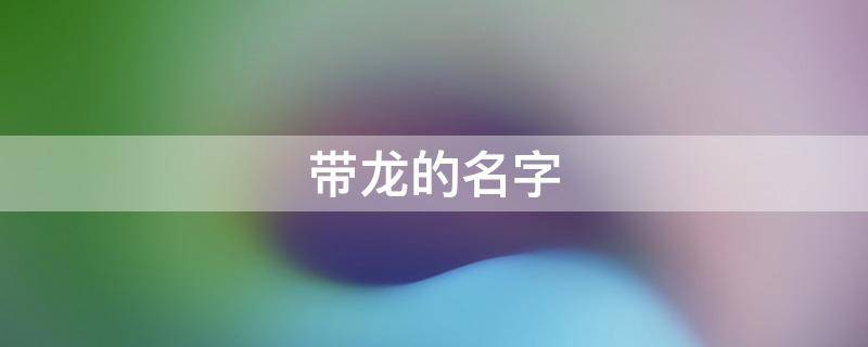 带龙的名字 带龙的名字女孩名字