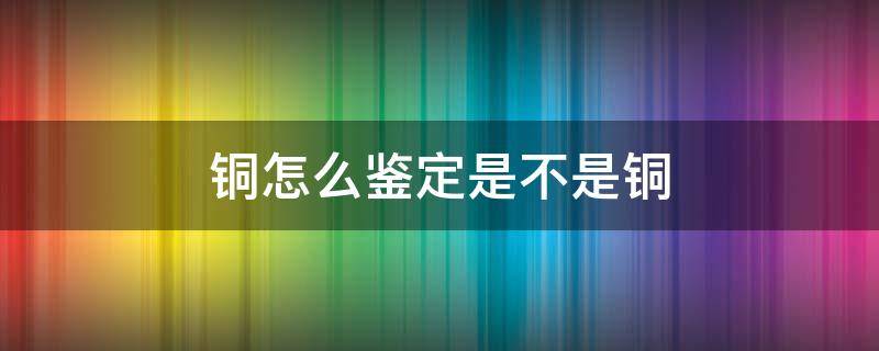 铜怎么鉴定是不是铜 怎么鉴定铜的真伪