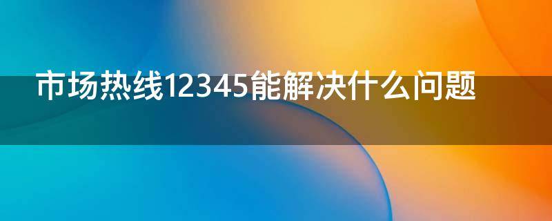 市场热线12345能解决什么问题（12345市场热线是干什么的）