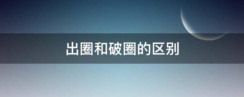 出圈和破圈的区别（出圈与破圈什么意思）