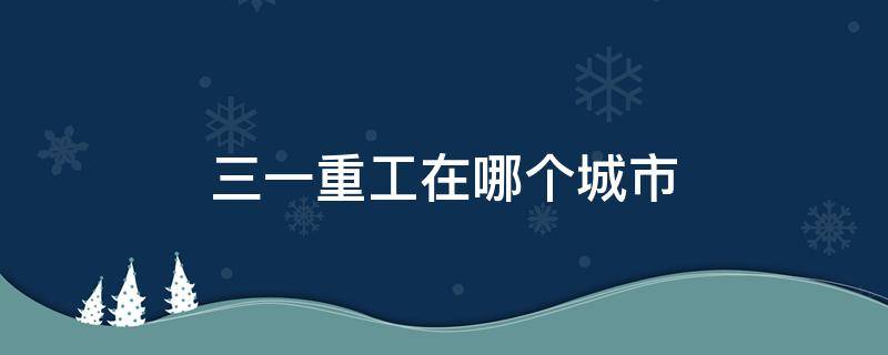 三一重工在哪个城市（三一重工在哪个城市工资最高?）