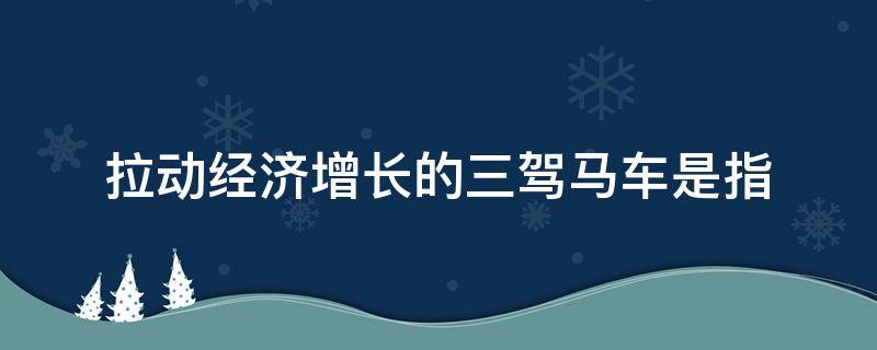 拉动经济增长的三驾马车是指 拉动经济增长的三驾马车是指投资什么和出口