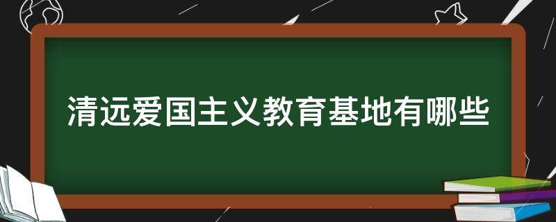 清远爱国主义教育基地有哪些（清远爱国主义教育基地有哪些地方）