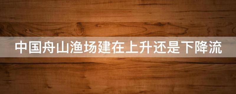 中国舟山渔场建在上升还是下降流 中国舟山渔场建在上升还是下降流显著的含义