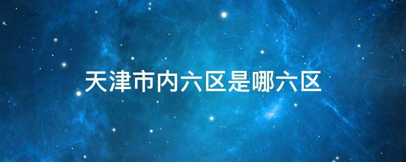 天津市内六区是哪六区 天津市内六区是哪六区四郊五县