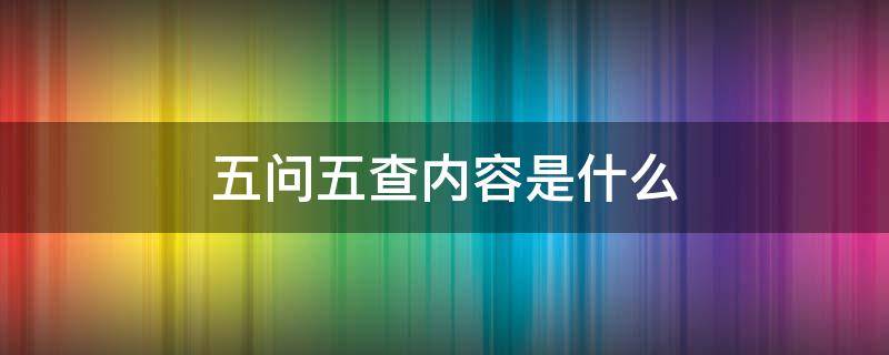 五问五查内容是什么 五查的内容