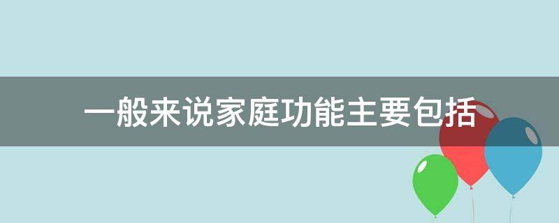 一般来说家庭功能主要包括（一般来说 家庭功能主要包括）