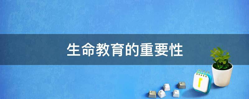 生命教育的重要性（对孩子进行生命教育的重要性）