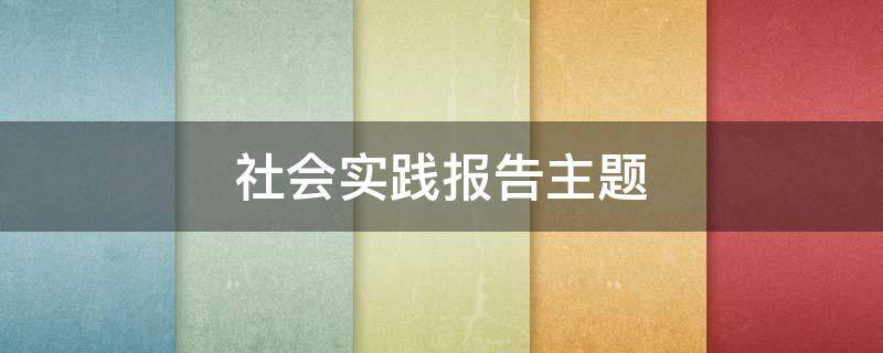 社会实践报告主题 大学生社会实践报告主题