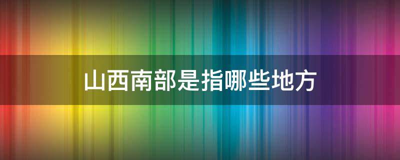 山西南部是指哪些地方（山西中南部是指哪些地方）