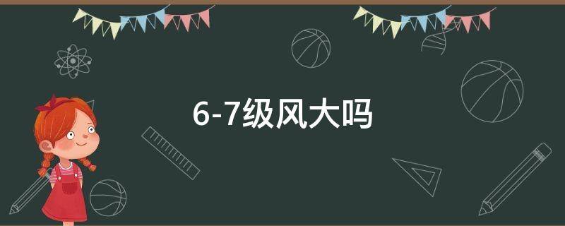 6-7级风大吗 6~7级大风会怎么样