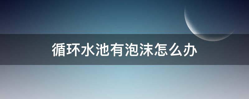 循环水池有泡沫怎么办（循环水池起泡沫）