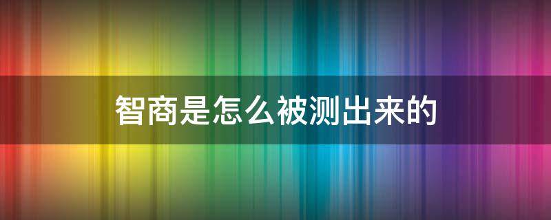 智商是怎么被测出来的（智商是如何被测试出来的）