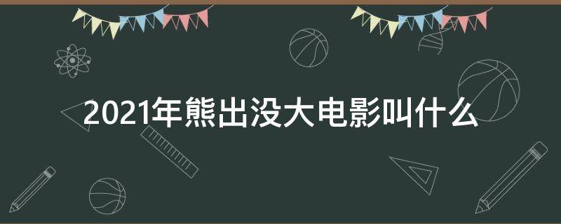 2021年熊出没大电影叫什么（2021年熊出没有什么大电影）