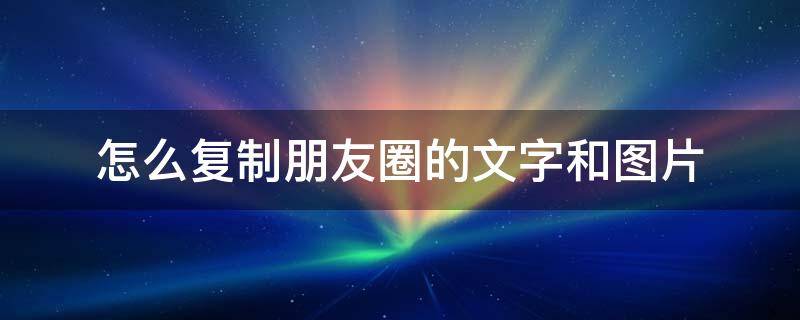 怎么复制朋友圈的文字和图片 怎么复制朋友圈的文字和图片并转发