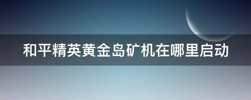 和平精英黄金岛矿机在哪里启动（和平精英新地图黄金岛矿机在哪里）