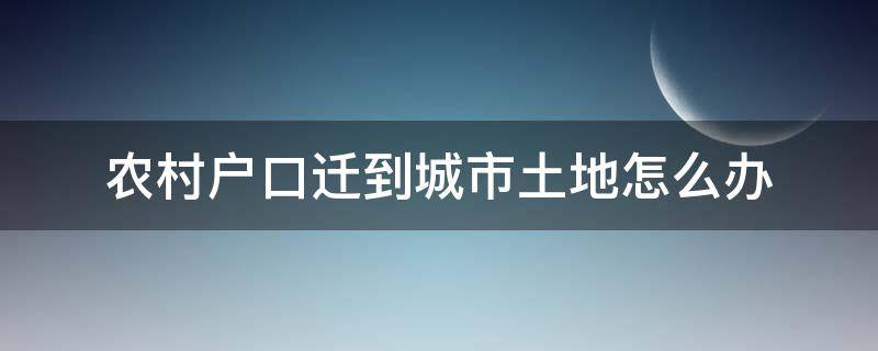 农村户口迁到城市土地怎么办（在农村有土地但户口已迁入城市的怎么办）