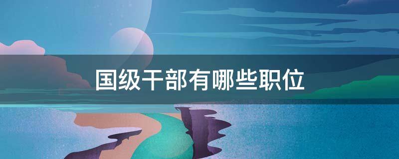 国级干部有哪些职位 国部级干部是什么级别