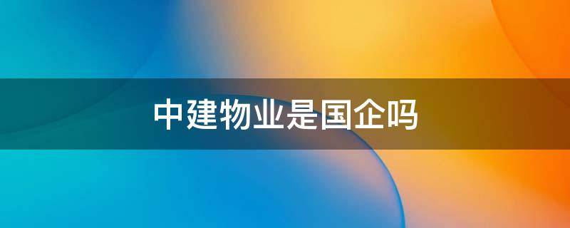 中建物业是国企吗 中建物业管理有限公司是国企吗