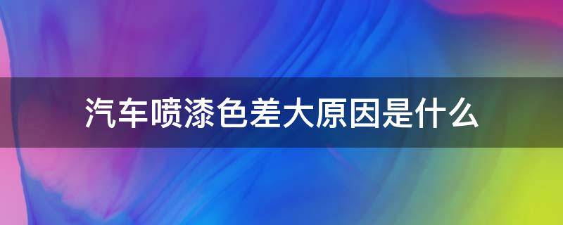 汽车喷漆色差大原因是什么（汽车喷漆有色差是什么原因?怎么办）