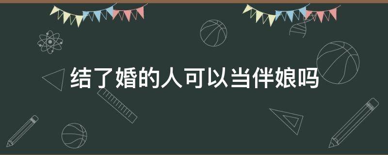 结了婚的人可以当伴娘吗 结婚后的人能当伴娘吗