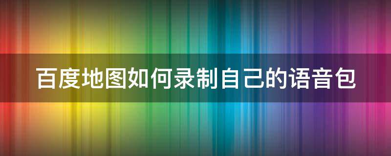 百度地图如何录制自己的语音包 百度地图如何录制自己的语音包文字