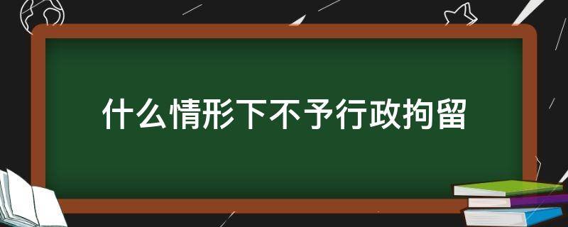 什么情形下不予行政拘留 行政拘留不予拘留