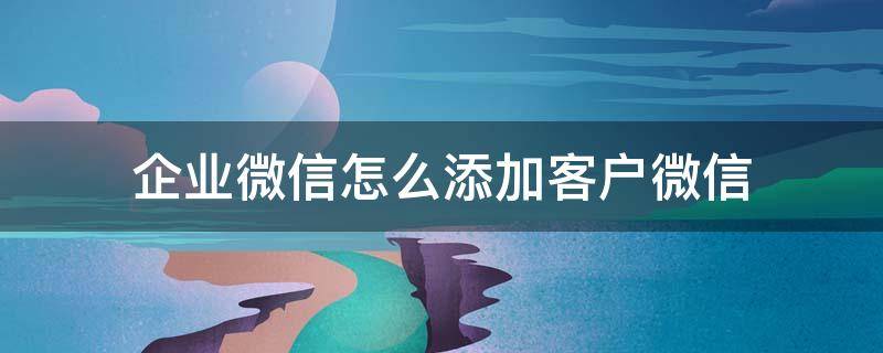 企业微信怎么添加客户微信（企业微信添加客户微信的方式）