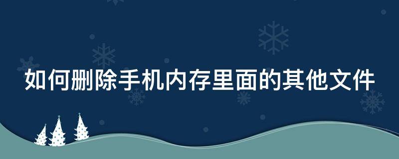 如何删除手机内存里面的其他文件 怎么删除手机内存里面的其他文件