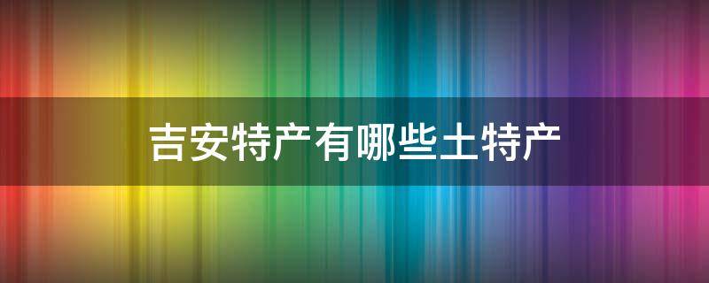 吉安特产有哪些土特产 江西吉安特产有哪些土特产