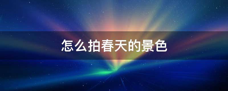 怎么拍春天的景色 如何拍关于春天的照片