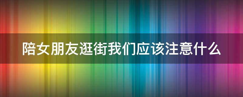 陪女朋友逛街我们应该注意什么（陪女朋友逛街我们应该注意什么呢）