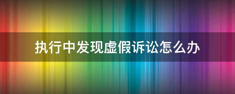 执行中发现虚假诉讼怎么办（执行过程中发现虚假诉讼如何处理）