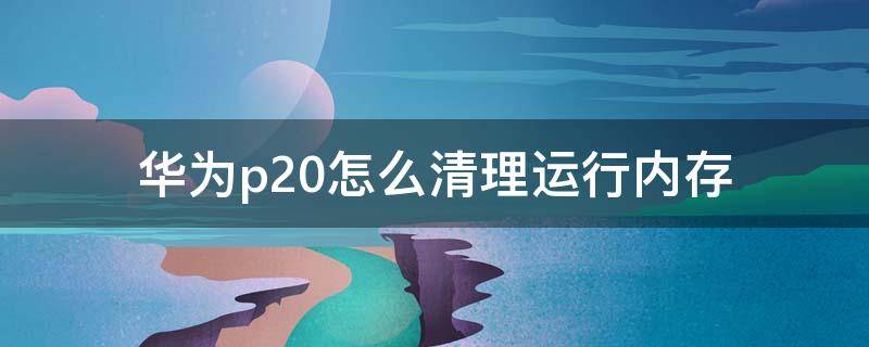 华为p20怎么清理运行内存（华为p20手机运行内存怎么清理）