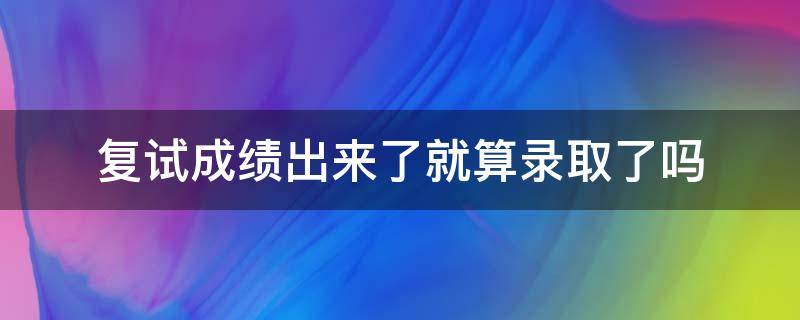 复试成绩出来了就算录取了吗 复试成绩出来后多久拟录取